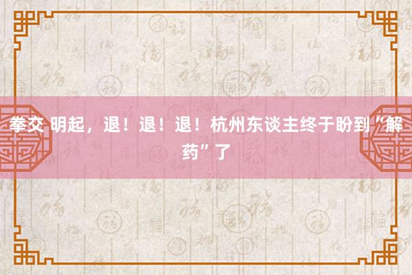 拳交 明起，退！退！退！杭州东谈主终于盼到“解药”了