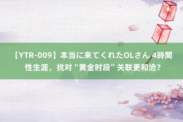 【YTR-009】本当に来てくれたOLさん 4時間 性生涯，找对“黄金时段”关联更和洽？