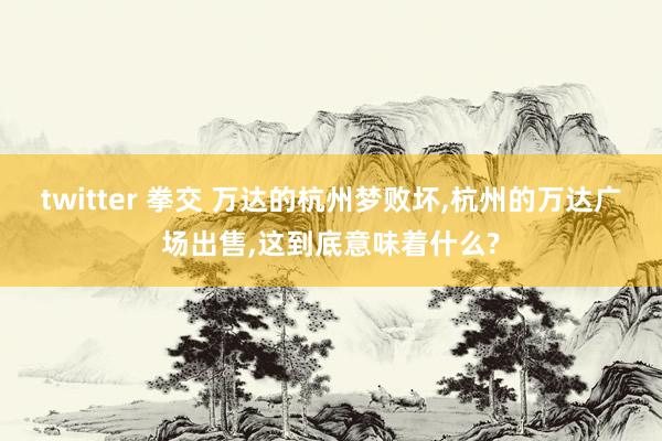 twitter 拳交 万达的杭州梦败坏,杭州的万达广场出售,这到底意味着什么?