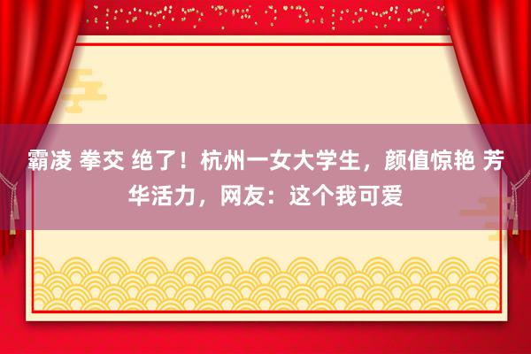 霸凌 拳交 绝了！杭州一女大学生，颜值惊艳 芳华活力，网友：这个我可爱