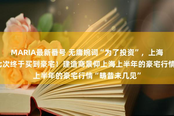 MARIA最新番号 无庸婉词“为了投资”，上海“90后”打新七次终于买到豪宅！建造商景仰上海上半年的豪宅行情“畴昔未几见”