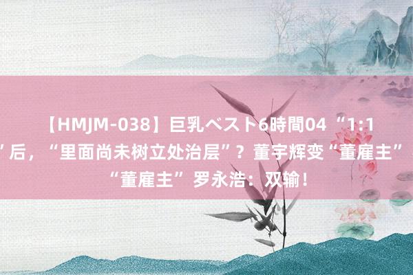 【HMJM-038】巨乳ベスト6時間04 “1:1复刻东方甄选”后，“里面尚未树立处治层”？董宇辉变“董雇主” 罗永浩：双输！