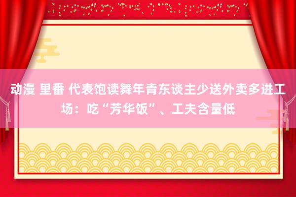 动漫 里番 代表饱读舞年青东谈主少送外卖多进工场：吃“芳华饭”、工夫含量低