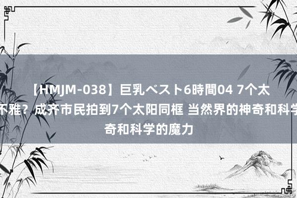 【HMJM-038】巨乳ベスト6時間04 7个太阳的奇不雅？成齐市民拍到7个太阳同框 当然界的神奇和科学的魔力