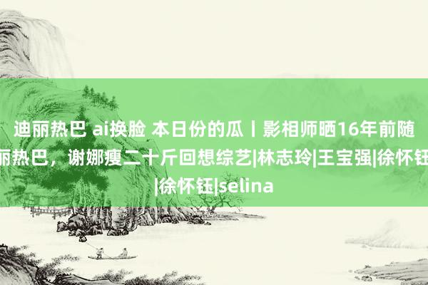 迪丽热巴 ai换脸 本日份的瓜丨影相师晒16年前随拍的迪丽热巴，谢娜瘦二十斤回想综艺|林志玲|王宝强|徐怀钰|selina