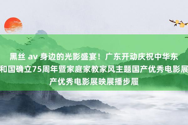 黑丝 av 身边的光影盛宴！广东开动庆祝中华东说念主民共和国确立75周年暨家庭家教家风主题国产优秀电影展映展播步履