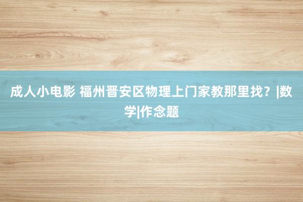 成人小电影 福州晋安区物理上门家教那里找？|数学|作念题