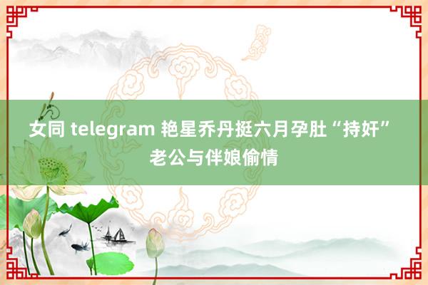 女同 telegram 艳星乔丹挺六月孕肚“持奸” 老公与伴娘偷情