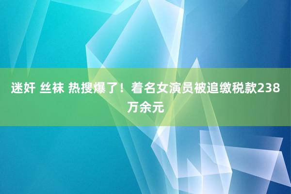 迷奸 丝袜 热搜爆了！着名女演员被追缴税款238万余元