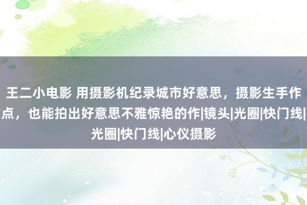 王二小电影 用摄影机纪录城市好意思，摄影生手作念好这六点，也能拍出好意思不雅惊艳的作|镜头|光圈|快门线|心仪摄影