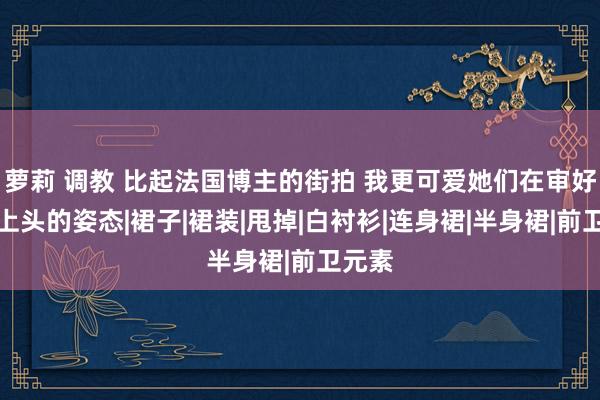 萝莉 调教 比起法国博主的街拍 我更可爱她们在审好意思上头的姿态|裙子|裙装|甩掉|白衬衫|连身裙|半身裙|前卫元素