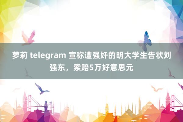 萝莉 telegram 宣称遭强奸的明大学生告状刘强东，索赔5万好意思元