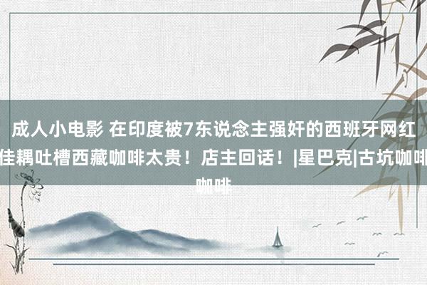 成人小电影 在印度被7东说念主强奸的西班牙网红佳耦吐槽西藏咖啡太贵！店主回话！|星巴克|古坑咖啡