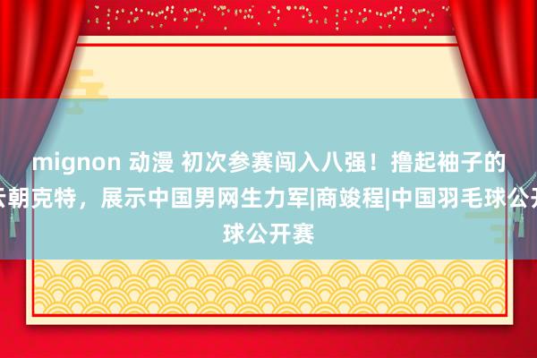 mignon 动漫 初次参赛闯入八强！撸起袖子的布云朝克特，展示中国男网生力军|商竣程|中国羽毛球公开赛