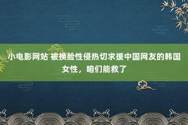 小电影网站 被换脸性侵热切求援中国网友的韩国女性，咱们能救了